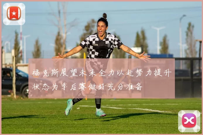 福克斯展望未来全力以赴努力提升状态为季后赛做好充分准备