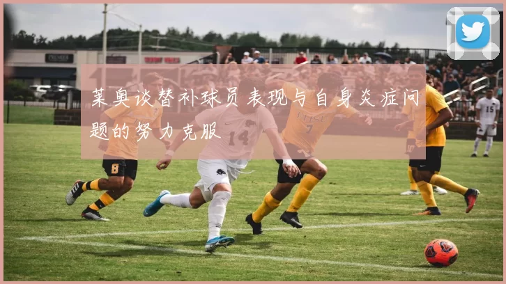 莱奥谈替补球员表现与自身炎症问题的努力克服