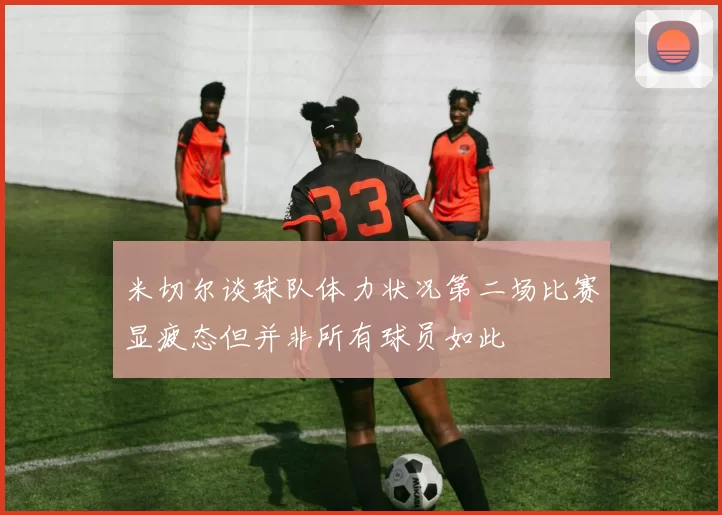 米切尔谈球队体力状况第二场比赛显疲态但并非所有球员如此