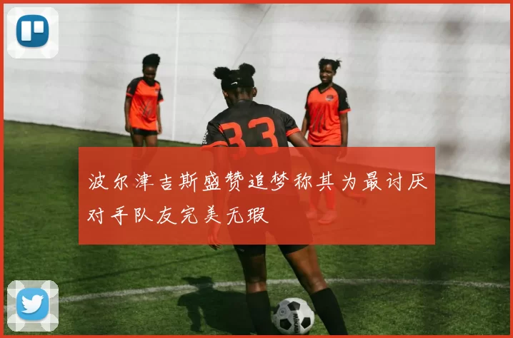 波尔津吉斯盛赞追梦称其为最讨厌对手队友完美无瑕