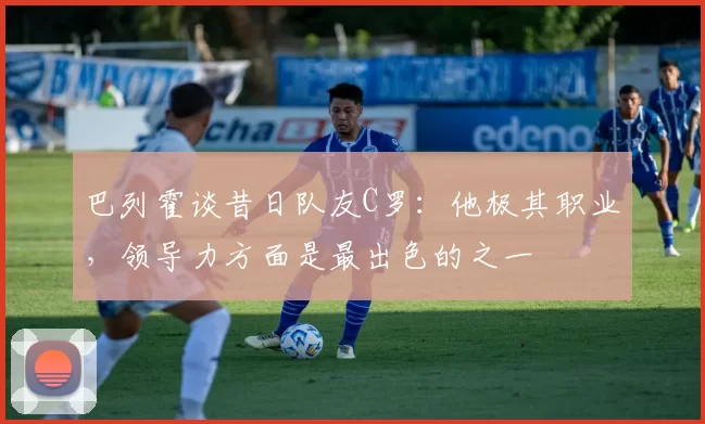 巴列霍谈昔日队友C罗：他极其职业，领导力方面是最出色的之一