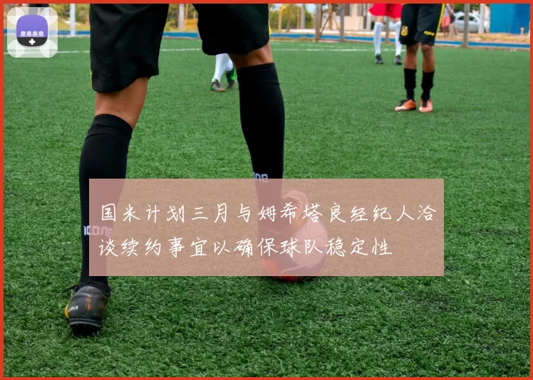 国米计划三月与姆希塔良经纪人洽谈续约事宜以确保球队稳定性