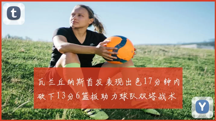 瓦兰丘纳斯首发表现出色17分钟内砍下13分6篮板助力球队双塔战术