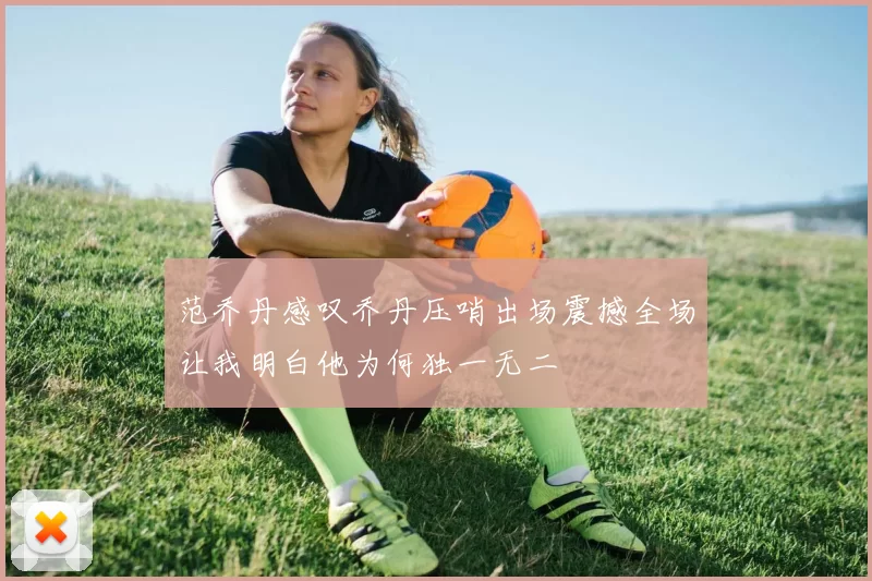 范乔丹感叹乔丹压哨出场震撼全场让我明白他为何独一无二