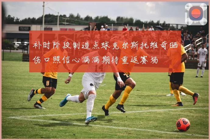 补时阶段制造点球克尔斯托维奇晒伤口照信心满满期待重返赛场